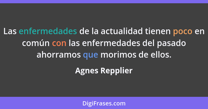 Las enfermedades de la actualidad tienen poco en común con las enfermedades del pasado ahorramos que morimos de ellos.... - Agnes Repplier