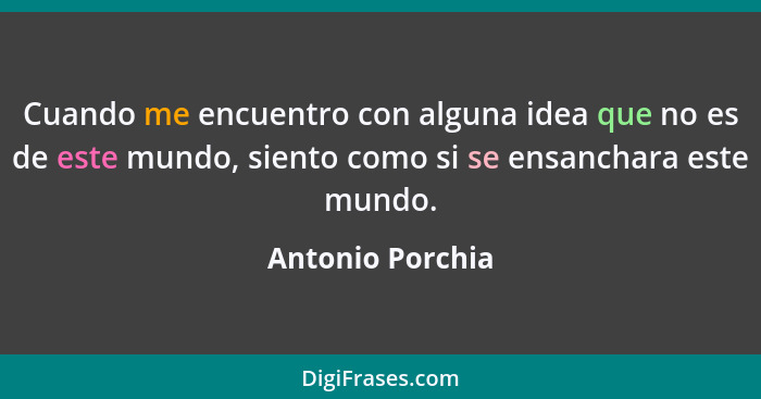 Cuando me encuentro con alguna idea que no es de este mundo, siento como si se ensanchara este mundo.... - Antonio Porchia