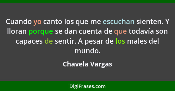 Cuando yo canto los que me escuchan sienten. Y lloran porque se dan cuenta de que todavía son capaces de sentir. A pesar de los males... - Chavela Vargas