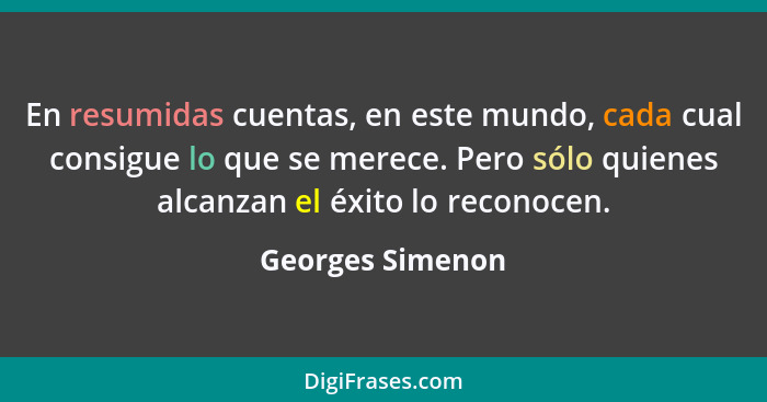 En resumidas cuentas, en este mundo, cada cual consigue lo que se merece. Pero sólo quienes alcanzan el éxito lo reconocen.... - Georges Simenon