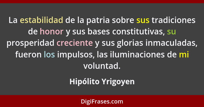 La estabilidad de la patria sobre sus tradiciones de honor y sus bases constitutivas, su prosperidad creciente y sus glorias inmac... - Hipólito Yrigoyen