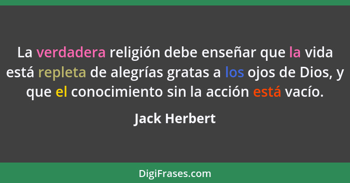 La verdadera religión debe enseñar que la vida está repleta de alegrías gratas a los ojos de Dios, y que el conocimiento sin la acción... - Jack Herbert