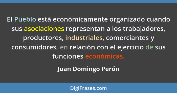 El Pueblo está económicamente organizado cuando sus asociaciones representan a los trabajadores, productores, industriales, comer... - Juan Domingo Perón