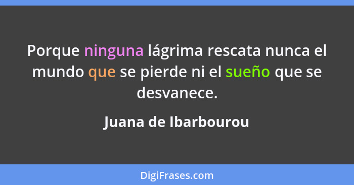 Porque ninguna lágrima rescata nunca el mundo que se pierde ni el sueño que se desvanece.... - Juana de Ibarbourou