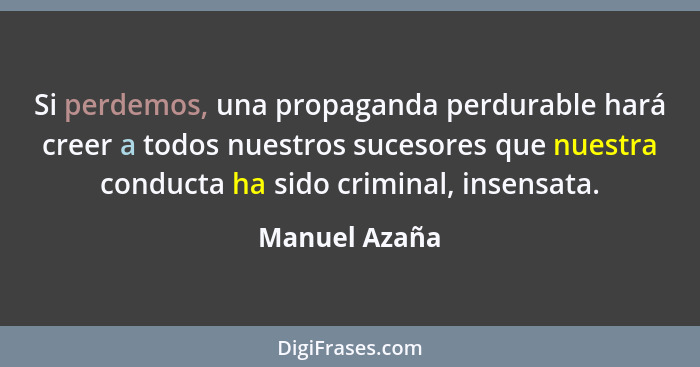 Si perdemos, una propaganda perdurable hará creer a todos nuestros sucesores que nuestra conducta ha sido criminal, insensata.... - Manuel Azaña