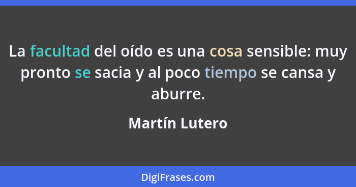 La facultad del oído es una cosa sensible: muy pronto se sacia y al poco tiempo se cansa y aburre.... - Martín Lutero