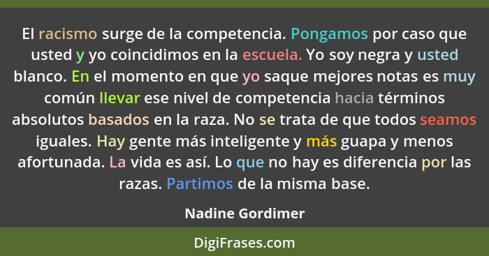 El racismo surge de la competencia. Pongamos por caso que usted y yo coincidimos en la escuela. Yo soy negra y usted blanco. En el m... - Nadine Gordimer