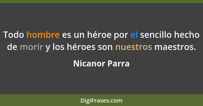 Todo hombre es un héroe por el sencillo hecho de morir y los héroes son nuestros maestros.... - Nicanor Parra