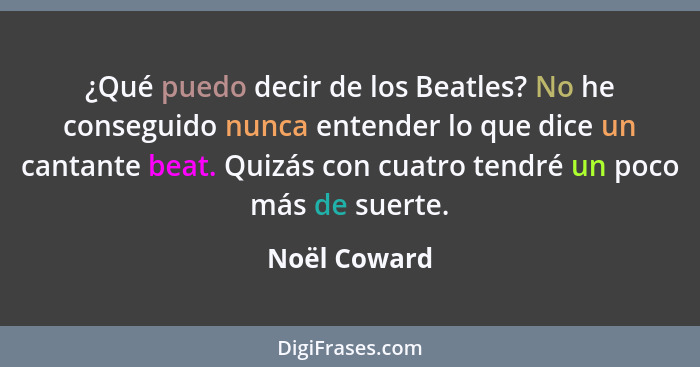 ¿Qué puedo decir de los Beatles? No he conseguido nunca entender lo que dice un cantante beat. Quizás con cuatro tendré un poco más de s... - Noël Coward