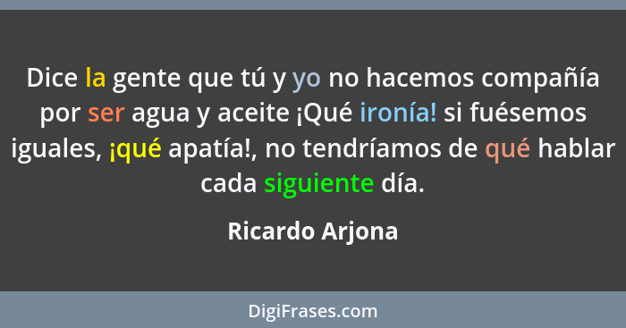 Dice la gente que tú y yo no hacemos compañía por ser agua y aceite ¡Qué ironía! si fuésemos iguales, ¡qué apatía!, no tendríamos de... - Ricardo Arjona