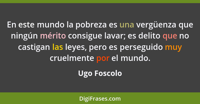 En este mundo la pobreza es una vergüenza que ningún mérito consigue lavar; es delito que no castigan las leyes, pero es perseguido muy... - Ugo Foscolo