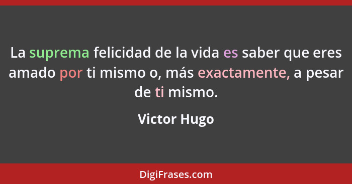 La suprema felicidad de la vida es saber que eres amado por ti mismo o, más exactamente, a pesar de ti mismo.... - Victor Hugo