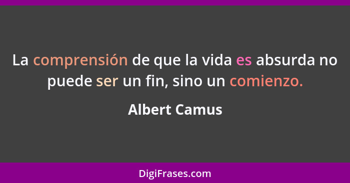 La comprensión de que la vida es absurda no puede ser un fin, sino un comienzo.... - Albert Camus