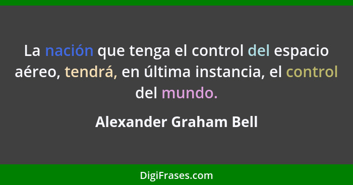 La nación que tenga el control del espacio aéreo, tendrá, en última instancia, el control del mundo.... - Alexander Graham Bell