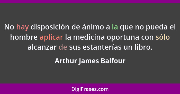 No hay disposición de ánimo a la que no pueda el hombre aplicar la medicina oportuna con sólo alcanzar de sus estanterías un li... - Arthur James Balfour