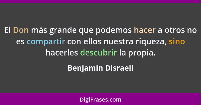 El Don más grande que podemos hacer a otros no es compartir con ellos nuestra riqueza, sino hacerles descubrir la propia.... - Benjamin Disraeli