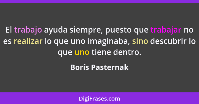 El trabajo ayuda siempre, puesto que trabajar no es realizar lo que uno imaginaba, sino descubrir lo que uno tiene dentro.... - Borís Pasternak