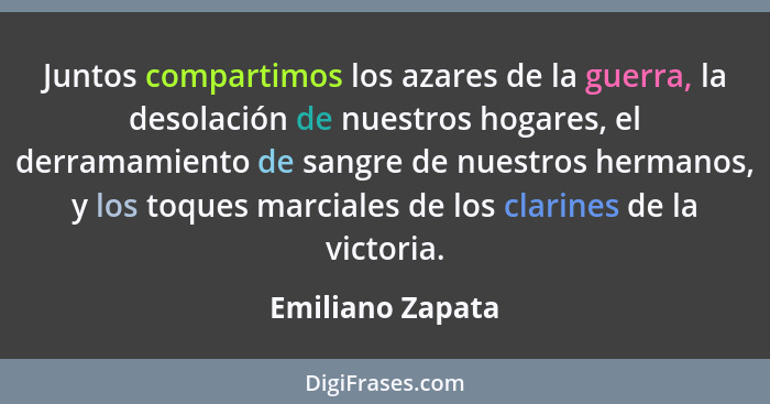Juntos compartimos los azares de la guerra, la desolación de nuestros hogares, el derramamiento de sangre de nuestros hermanos, y lo... - Emiliano Zapata