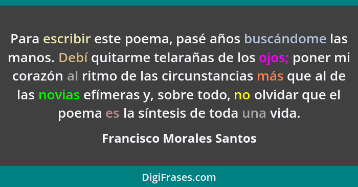 Para escribir este poema, pasé años buscándome las manos. Debí quitarme telarañas de los ojos; poner mi corazón al ritmo de... - Francisco Morales Santos