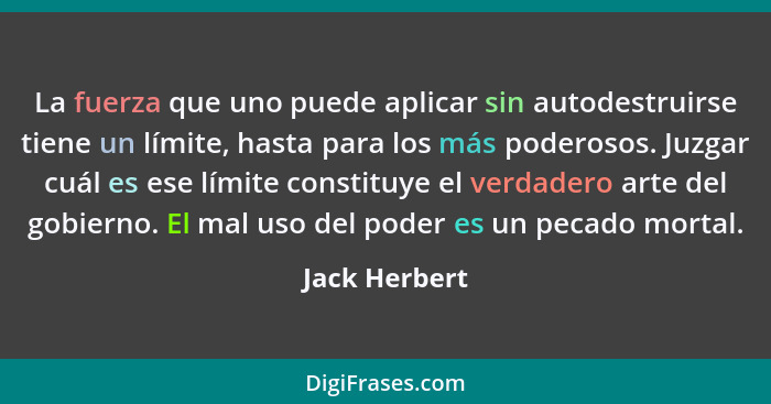 La fuerza que uno puede aplicar sin autodestruirse tiene un límite, hasta para los más poderosos. Juzgar cuál es ese límite constituye... - Jack Herbert