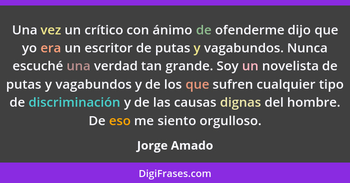 Una vez un crítico con ánimo de ofenderme dijo que yo era un escritor de putas y vagabundos. Nunca escuché una verdad tan grande. Soy un... - Jorge Amado