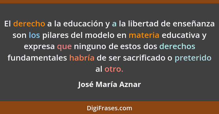 El derecho a la educación y a la libertad de enseñanza son los pilares del modelo en materia educativa y expresa que ninguno de est... - José María Aznar