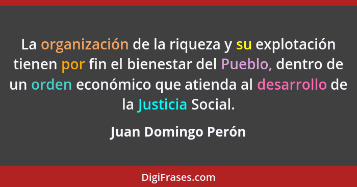 La organización de la riqueza y su explotación tienen por fin el bienestar del Pueblo, dentro de un orden económico que atienda a... - Juan Domingo Perón