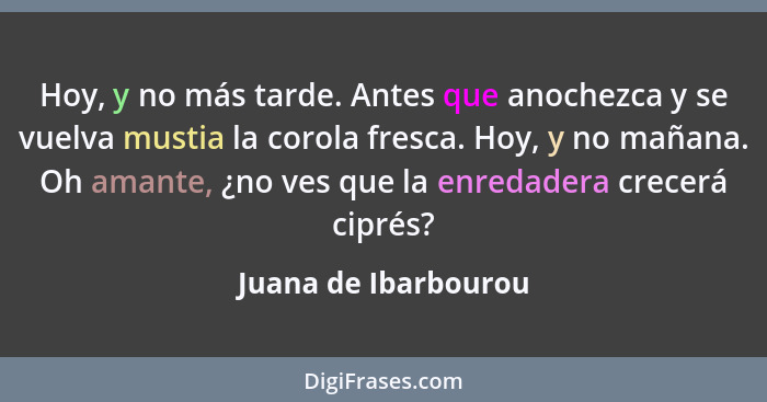 Hoy, y no más tarde. Antes que anochezca y se vuelva mustia la corola fresca. Hoy, y no mañana. Oh amante, ¿no ves que la enreda... - Juana de Ibarbourou