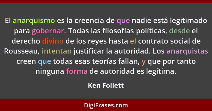 El anarquismo es la creencia de que nadie está legitimado para gobernar. Todas las filosofías políticas, desde el derecho divino de los... - Ken Follett