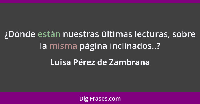 ¿Dónde están nuestras últimas lecturas, sobre la misma página inclinados..?... - Luisa Pérez de Zambrana