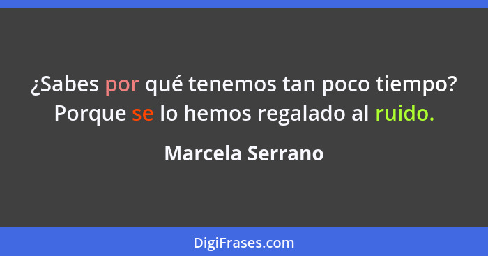 ¿Sabes por qué tenemos tan poco tiempo? Porque se lo hemos regalado al ruido.... - Marcela Serrano