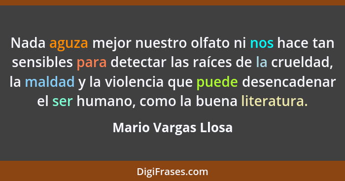 Nada aguza mejor nuestro olfato ni nos hace tan sensibles para detectar las raíces de la crueldad, la maldad y la violencia que p... - Mario Vargas Llosa