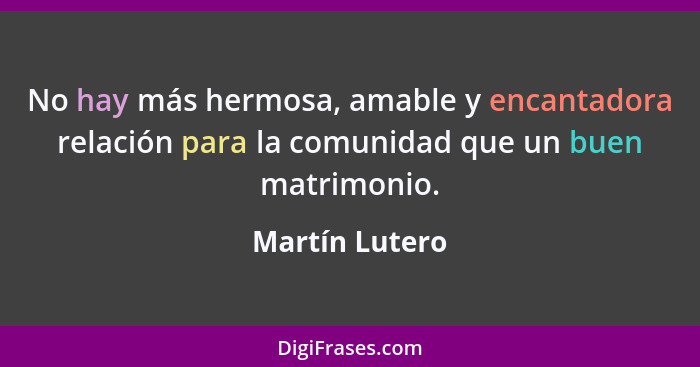 No hay más hermosa, amable y encantadora relación para la comunidad que un buen matrimonio.... - Martín Lutero