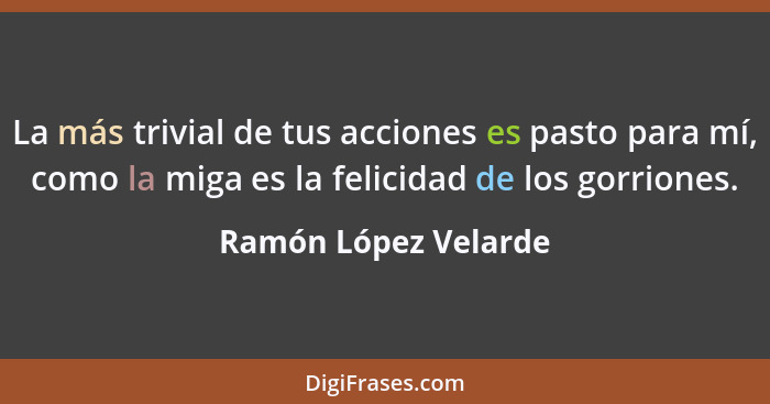 La más trivial de tus acciones es pasto para mí, como la miga es la felicidad de los gorriones.... - Ramón López Velarde