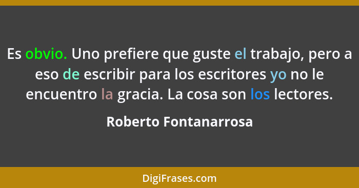 Es obvio. Uno prefiere que guste el trabajo, pero a eso de escribir para los escritores yo no le encuentro la gracia. La cosa s... - Roberto Fontanarrosa