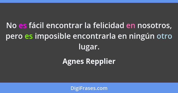No es fácil encontrar la felicidad en nosotros, pero es imposible encontrarla en ningún otro lugar.... - Agnes Repplier