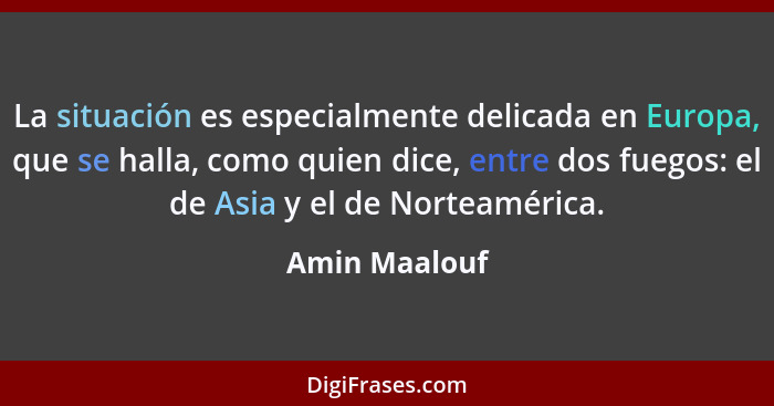 La situación es especialmente delicada en Europa, que se halla, como quien dice, entre dos fuegos: el de Asia y el de Norteamérica.... - Amin Maalouf