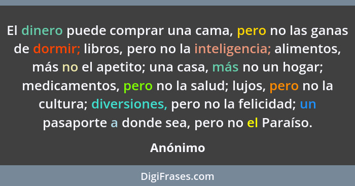 El dinero puede comprar una cama, pero no las ganas de dormir; libros, pero no la inteligencia; alimentos, más no el apetito; una casa, más... - Anónimo