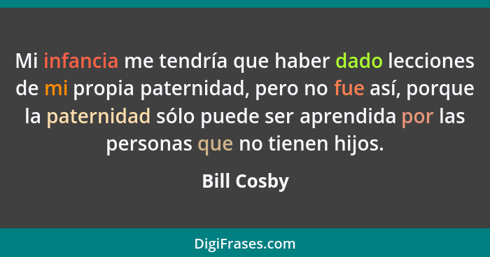 Mi infancia me tendría que haber dado lecciones de mi propia paternidad, pero no fue así, porque la paternidad sólo puede ser aprendida p... - Bill Cosby