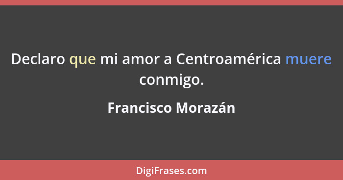 Declaro que mi amor a Centroamérica muere conmigo.... - Francisco Morazán