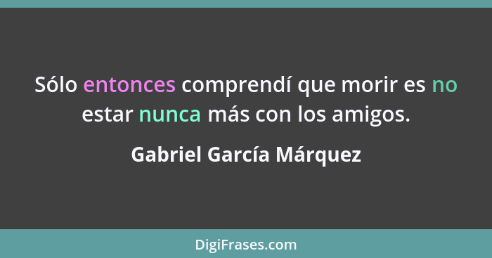 Sólo entonces comprendí que morir es no estar nunca más con los amigos.... - Gabriel García Márquez