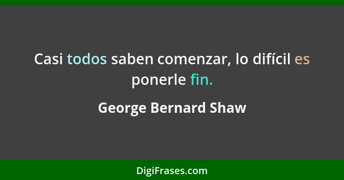 Casi todos saben comenzar, lo difícil es ponerle fin.... - George Bernard Shaw