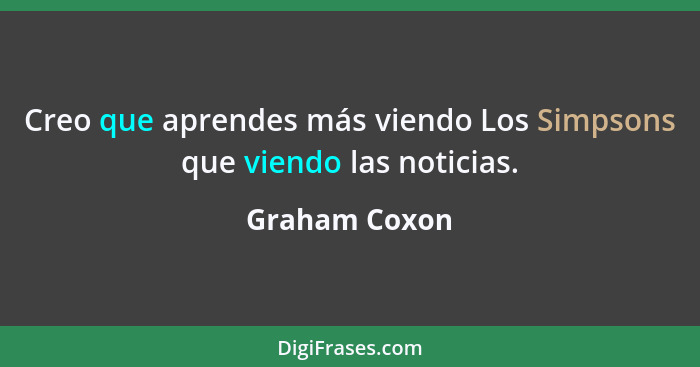 Creo que aprendes más viendo Los Simpsons que viendo las noticias.... - Graham Coxon