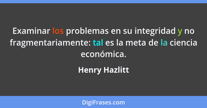 Examinar los problemas en su integridad y no fragmentariamente: tal es la meta de la ciencia económica.... - Henry Hazlitt