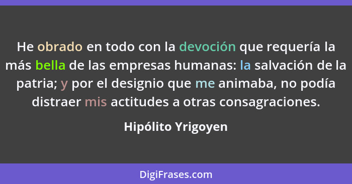 He obrado en todo con la devoción que requería la más bella de las empresas humanas: la salvación de la patria; y por el designio... - Hipólito Yrigoyen