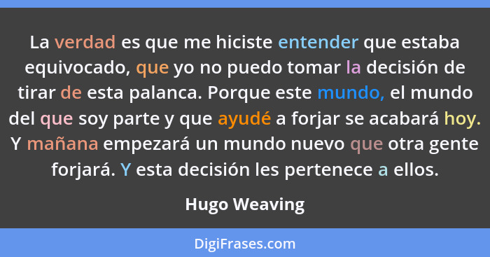 La verdad es que me hiciste entender que estaba equivocado, que yo no puedo tomar la decisión de tirar de esta palanca. Porque este mun... - Hugo Weaving