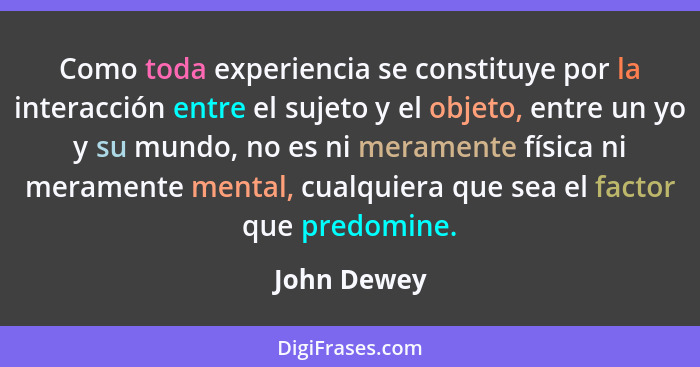 Como toda experiencia se constituye por la interacción entre el sujeto y el objeto, entre un yo y su mundo, no es ni meramente física ni... - John Dewey