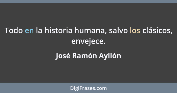 Todo en la historia humana, salvo los clásicos, envejece.... - José Ramón Ayllón
