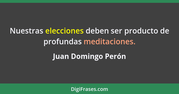 Nuestras elecciones deben ser producto de profundas meditaciones.... - Juan Domingo Perón