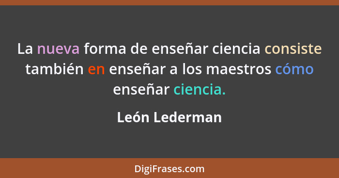 La nueva forma de enseñar ciencia consiste también en enseñar a los maestros cómo enseñar ciencia.... - León Lederman